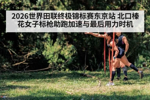 2026世界田联终极锦标赛东京站 北口榛花女子标枪助跑加速与最后用力时机