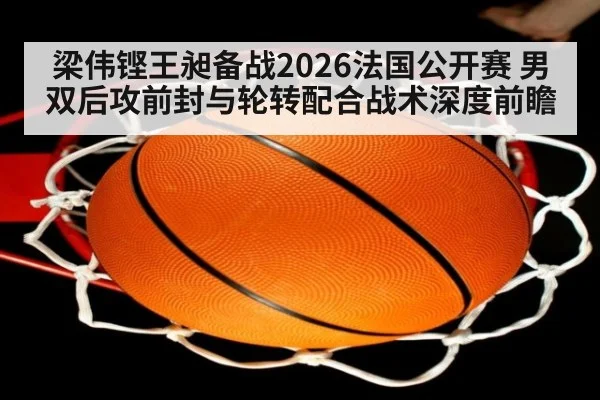 梁伟铿王昶备战2026法国公开赛 男双后攻前封与轮转配合战术深度前瞻